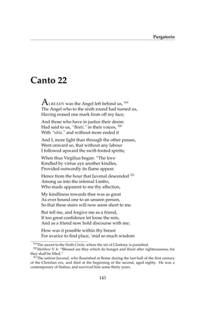 Purgatorio
Canto 22
ALREADY was the Angel left behind us, 319
The Angel who to the sixth round had turned us,
Having erased one mark from off my face;
And those who have in justice their desire
Had said to us, “Beati,” in their voices, 320
With “sitio,” and without more ended it
And I, more light than through the other passes,
Went onward so, that without any labour
I followed upward the swift-footed spirits;
When thus Virgilius began: “The love
Kindled by virtue aye another kindles,
Provided outwardly its ﬂame appear.
Hence from the hour that Juvenal descended 321
Among us into the infernal Limbo,
Who made apparent to me thy affection,
My kindliness towards thee was as great
As ever bound one to an unseen person,
So that these stairs will now seem short to me.
But tell me, and forgive me as a friend,
If too great conﬁdence let loose the rein,
And as a friend now hold discourse with me;
How was it possible within thy breast
For avarice to ﬁnd place, ’mid so much wisdom
319
The ascent to the Sixth Circle, where the sin of Gluttony is punished.
320
Matthew V. 6: “Blessed are they which do hunger and thirst after righteousness; for
they shall be ﬁlled.”
321
The satirist Juvenal, who ﬂourished at Rome during the last half of the ﬁrst century
of the Christian era, and died at the beginning of the second, aged eighty. He was a
contemporary of Statius, and survived him some thirty years.
143
 