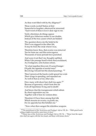 144 http://www.paskvil.com/
As thou wast ﬁlled with by thy diligence?”
These words excited Statius at ﬁrst
Somewhat to laughter; afterward he answered:
“Each word of thine is love’s dear sign to me.
Verily oftentimes do things appear
Which give fallacious matter to our doubts,
Instead of the true causes which are hidden!
Thy question shows me thy belief to be
That I was niggard in the other life,
It may be from the circle where I was;
Therefore know thou, that avarice was removed
Too far from me; and this extravagance
Thousands of lunar periods have punished.
And were it not that I my thoughts uplifted,
When I the passage heard where thou exclaimest,
As if indignant, unto human nature,
‘To what impellest thou not, O cursed hunger
Of gold, the appetite of mortal men?’
Revolving I should feel the dismal joustings. 322
Then I perceived the hands could spread too wide
Their wings in spending, and repented me
As well of that as of my other sins;
How many with shorn hair shall rise again 323
Because of ignorance, which from this sin
Cuts off repentance living and in death!
And know that the transgression which rebuts
By direct opposition any sin
Together with it here its verdure dries.
Therefore if I have been among that folk
Which mourns its avarice, to purify me,
For its opposite has this befallen me.”
“Now when thou sangest the relentless weapons
322
The punishment of the Avaricious and Prodigal. Inferno VII. 26: – “With great howls
rolling weights forward by main force of chest.”
323
Dante says of the Avaricious and Prodigal, Inferno VII. 56: – “These from the sepul-
chre shall rise again with the ﬁst closed, and these with tresses shorn.”
 