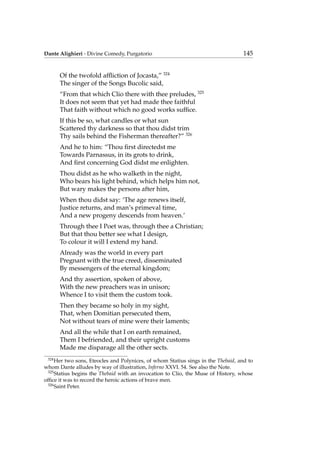 Dante Alighieri - Divine Comedy, Purgatorio 145
Of the twofold afﬂiction of Jocasta,” 324
The singer of the Songs Bucolic said,
“From that which Clio there with thee preludes, 325
It does not seem that yet had made thee faithful
That faith without which no good works sufﬁce.
If this be so, what candles or what sun
Scattered thy darkness so that thou didst trim
Thy sails behind the Fisherman thereafter?” 326
And he to him: “Thou ﬁrst directedst me
Towards Parnassus, in its grots to drink,
And ﬁrst concerning God didst me enlighten.
Thou didst as he who walketh in the night,
Who bears his light behind, which helps him not,
But wary makes the persons after him,
When thou didst say: ‘The age renews itself,
Justice returns, and man’s primeval time,
And a new progeny descends from heaven.’
Through thee I Poet was, through thee a Christian;
But that thou better see what I design,
To colour it will I extend my hand.
Already was the world in every part
Pregnant with the true creed, disseminated
By messengers of the eternal kingdom;
And thy assertion, spoken of above,
With the new preachers was in unison;
Whence I to visit them the custom took.
Then they became so holy in my sight,
That, when Domitian persecuted them,
Not without tears of mine were their laments;
And all the while that I on earth remained,
Them I befriended, and their upright customs
Made me disparage all the other sects.
324
Her two sons, Eteocles and Polynices, of whom Statius sings in the Thebaid, and to
whom Dante alludes by way of illustration, Inferno XXVI. 54. See also the Note.
325
Statius begins the Thebaid with an invocation to Clio, the Muse of History, whose
ofﬁce it was to record the heroic actions of brave men.
326
Saint Peter.
 