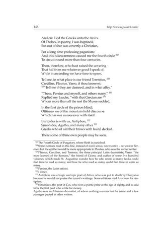 146 http://www.paskvil.com/
And ere I led the Greeks unto the rivers
Of Thebes, in poetry, I was baptized,
But out of fear was covertly a Christian,
For a long time professing paganism;
And this lukewarmness caused me the fourth circle 327
To circuit round more than four centuries.
Thou, therefore, who hast raised the covering
That hid from me whatever good I speak of,
While in ascending we have time to spare,
Tell me, in what place is our friend Terentius, 328
Caecilius, Plautus, Varro, if thou knowest;
329
Tell me if they are damned, and in what alley.”
“These, Persius and myself, and others many,” 330
Replied my Leader, “with that Grecian are 331
Whom more than all the rest the Muses suckled,
In the ﬁrst circle of the prison blind;
Ofttimes we of the mountain hold discourse
Which has our nurses ever with itself
Euripides is with us, Antiphon, 332
Simonides, Agatho, and many other 333
Greeks who of old their brows with laurel decked.
There some of thine own people may be seen,
327
The Fourth Circle of Purgatory, where Sloth is punished.
328
Some editions read in this line, instead of nostro amico, nostro antico – our ancient Ter-
ence; but the epithet would be more appropriate to Plautus, who was the earlier writer.
329
Plautus, Caecilius, and Terrence, the three principal Latin dramatists; Varro, “the
most learned of the Romans,” the friend of Cicero, and author of some ﬁve hundred
volumes, which made St. Augustine wonder how he who wrote so many books could
ﬁnd time to read so many; and how he who read so many could ﬁnd time to write so
many.
330
Persius, the Latin satirist.
331
Homer.
332
Antiphon was a tragic and epic poet of Attica, who was put to death by Dionysius
because he would not praise the tyrant’s writings. Some editions read Anacreon for An-
tiphon.
333
Simonides, the poet of Cos, who won a poetic prize at the age of eighty, and is said
to be the ﬁrst poet who wrote for money.
Agatho was an Athenian dramatist, of whom nothing remains but the name and a few
passages quoted in other writers.
 