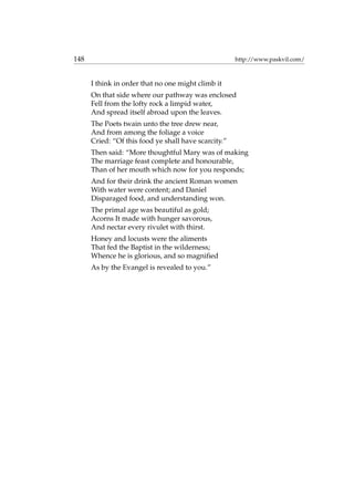 148 http://www.paskvil.com/
I think in order that no one might climb it
On that side where our pathway was enclosed
Fell from the lofty rock a limpid water,
And spread itself abroad upon the leaves.
The Poets twain unto the tree drew near,
And from among the foliage a voice
Cried: “Of this food ye shall have scarcity.”
Then said: “More thoughtful Mary was of making
The marriage feast complete and honourable,
Than of her mouth which now for you responds;
And for their drink the ancient Roman women
With water were content; and Daniel
Disparaged food, and understanding won.
The primal age was beautiful as gold;
Acorns It made with hunger savorous,
And nectar every rivulet with thirst.
Honey and locusts were the aliments
That fed the Baptist in the wilderness;
Whence he is glorious, and so magniﬁed
As by the Evangel is revealed to you.”
 