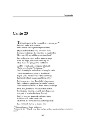 Purgatorio
Canto 23
THE while among the verdant leaves mine eyes 340
I riveted, as he is wont to do
Who wastes his lifc pursuing little birds,
My more than Father said unto me: “Son
Come now; because the time that is ordained us
More usefully should be apportioned out.”
I turned my face and no less soon my steps
Unto the Sages, who were speaking so
They made the going of no cost to me;
And lo! were heard a song and a lament,
“Labia mea, Domine,” in fashion 341
Such that delight and dolence it brought forth.
“O my sweet Father, what is this I hear?”
Began I; and he answered: “Shades that go
Perhaps the knot unloosing of their debt.”
In the same way that thoughtful pilgrims do,
Who, unknown people on the road o’ertaking,
Turn themselves round to them, and do not stop,
Even thus, behind us with a swifter motion
Coming and passing onward, gazed upon us
A crowd of spirits silent and devout.
Each in his eyes was dark and cavernous,
Pallid in face, and so emaciate
That from the bones the skin did shape itself.
I do not think that so to merest rind
340
The punishment of the sin of Gluttony.
341
Psalms LI. 15: “O Lord, open thou my lips; and my mouth shall show forth thy
praise.”
149
 
