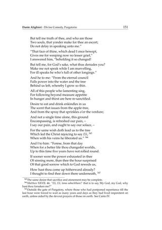 Dante Alighieri - Divine Comedy, Purgatorio 151
But tell me truth of thee, and who are those
Two souls, that yonder make for thee an escort;
Do not delay in speaking unto me.”
“That face of thine, which dead I once bewept,
Gives me for weeping now no lesser grief,”
I answered him, “beholding it so changed!
But tell me, for God’s sake, what thus denudes you?
Make me not speak while I am marvelling,
For ill speaks he who’s full of other longings.”
And he to me: “From the eternal council
Falls power into the water and the tree
Behind us left, whereby I grow so thin.
All of this people who lamenting sing,
For following beyond measure appetite
In hunger and thirst are here re-sanctiﬁed.
Desire to eat and drink enkindles in us
The scent that issues from the apple-tree,
And from the spray that sprinkles o’er the verdure;
And not a single time alone, this ground
Encompassing, is refreshed our pain, –
I say our pain, and ought to say our solace, –
For the same wish doth lead us to the tree
Which led the Christ rejoicing to say Eli, 345
When with his veins he liberated us.” 346
And I to him: “Forese, from that day
When for a better life thou changedst worlds,
Up to this time ﬁve years have not rolled round.
If sooner were the power exhausted in thee
Of sinning more, than thee the hour surprised
Of that good sorrow which to God reweds us,
How hast thou come up hitherward already?
I thought to ﬁnd thee down there underneath, 347
345
The same desire that sacriﬁce and atonement may be complete.
346
Matthew XXVII. 46: “Eli, Eli, lama sabachthani? that is to say, My God, my God, why
hast thou forsaken me?”
347
Outside the gate of Purgatory, where those who had postponed repentance till the
last hour were forced to wait as many years and days as they had lived impenitent on
earth, unless aided by the devout prayers of those on earth. See Canto IV.
 