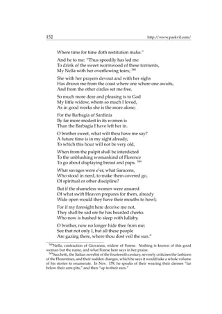 152 http://www.paskvil.com/
Where time for time doth restitution make.”
And he to me: “Thus speedily has led me
To drink of the sweet wormwood of these torments,
My Nella with her overﬂowing tears; 348
She with her prayers devout and with her sighs
Has drawn me from the coast where one where one awaits,
And from the other circles set me free.
So much more dear and pleasing is to God
My little widow, whom so much I loved,
As in good works she is the more alone;
For the Barbagia of Sardinia
By far more modest in its women is
Than the Barbagia I have left her in.
O brother sweet, what wilt thou have me say?
A future time is in my sight already,
To which this hour will not be very old,
When from the pulpit shall be interdicted
To the unblushing womankind of Florence
To go about displaying breast and paps. 349
What savages were e’er, what Saracens,
Who stood in need, to make them covered go,
Of spiritual or other discipline?
But if the shameless women were assured
Of what swift Heaven prepares for them, already
Wide open would they have their mouths to howl;
For if my foresight here deceive me not,
They shall be sad ere he has bearded cheeks
Who now is hushed to sleep with lullaby.
O brother, now no longer hide thee from me;
See that not only I, but all these people
Are gazing there, where thou dost veil the sun.”
348
Nella, contraction of Giovanna, widow of Forese. Nothing is known of this good
woman but the name, and what Forese here says in her praise.
349
Sacchetti, the Italian novelist of the fourteenth century, severely criticises the fashions
of the Florentines, and their sudden changes, which he says it would take a whole volume
of his stories to enumerate. In Nov. 178, he speaks of their wearing their dresses “far
below their arm-pits,” and then “up to their ears.”
 