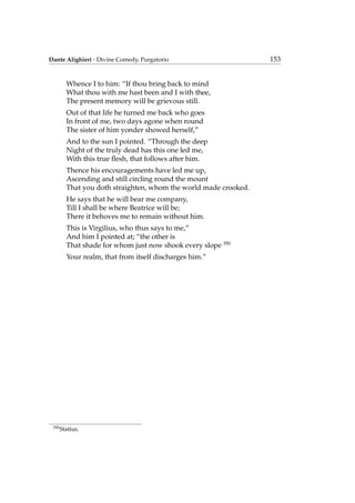 Dante Alighieri - Divine Comedy, Purgatorio 153
Whence I to him: “If thou bring back to mind
What thou with me hast been and I with thee,
The present memory will be grievous still.
Out of that life he turned me back who goes
In front of me, two days agone when round
The sister of him yonder showed herself,”
And to the sun I pointed. “Through the deep
Night of the truly dead has this one led me,
With this true ﬂesh, that follows after him.
Thence his encouragements have led me up,
Ascending and still circling round the mount
That you doth straighten, whom the world made crooked.
He says that he will bear me company,
Till I shall be where Beatrice will be;
There it behoves me to remain without him.
This is Virgilius, who thus says to me,”
And him I pointed at; “the other is
That shade for whom just now shook every slope 350
Your realm, that from itself discharges him.”
350
Statius.
 