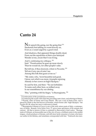 Purgatorio
Canto 24
NOR speech the going, nor the going that 351
Slackened; but talking we went bravely on,
Even as a vessel urged by a good wind.
And shadows, that appeared things doubly dead,
From out the sepulchres of their eyes betrayed
Wonder at me, aware that I was living.
And I, continuing my colloquy, 352
Said: “Peradventure he goes up more slowly
Than he would do, for other people’s sake.
But tell me, if thou knowest, where is Piccarda; 353
Tell me if any one of note I see
Among this folk that gazes at me so.”
“My sister, who, ’twixt beautiful and good,
I know not which was more, triumphs rejoicing
Already in her crown on high Olympus.”
So said he ﬁrst, and then: “Tis not forbidden
To name each other here, so milked away
Is our resemblance by our dieting.
This,” pointing with his ﬁnger, “is Buonagiunta, 354
351
Continuation of the punishment of Gluttony.
352
Continuing the words with which the preceding canto closes, and referring to Statius.
353
Picarda, sister of Forese and Corso Donati. She was a nun of Santa Clara, and is
placed by Dante in the ﬁrst heaven of Paradise, which Forese calls “high Olympus.” See
Paradiso III. 48, where her story is told more in detail.
354
Buonagiunta Urbisani of Lucca is one of the early minor poets of Italy, a contempo-
rary of Dante. Rossetti, Early Italian Poets, 77, gives some specimens of his sonnets and
canzoni. All that is known of him is contained in Benvenuto’s brief notice: “Buonag-
iunta of Urbisani, an honourable man of the city of Lucca, a brilliant orator in his mother
tongue, a facile producer of rhymes, and still more facile consumer of wines; who knew
our author in his lifetime, and sometimes corresponded with him.” Tiraboschi also men-
156
 