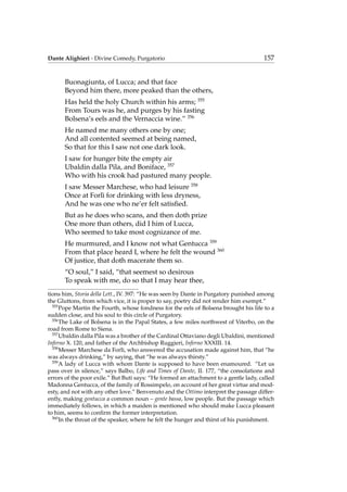 Dante Alighieri - Divine Comedy, Purgatorio 157
Buonagiunta, of Lucca; and that face
Beyond him there, more peaked than the others,
Has held the holy Church within his arms; 355
From Tours was he, and purges by his fasting
Bolsena’s eels and the Vernaccia wine.” 356
He named me many others one by one;
And all contented seemed at being named,
So that for this I saw not one dark look.
I saw for hunger bite the empty air
Ubaldin dalla Pila, and Boniface, 357
Who with his crook had pastured many people.
I saw Messer Marchese, who had leisure 358
Once at Forl`ı for drinking with less dryness,
And he was one who ne’er felt satisﬁed.
But as he does who scans, and then doth prize
One more than others, did I him of Lucca,
Who seemed to take most cognizance of me.
He murmured, and I know not what Gentucca 359
From that place heard I, where he felt the wound 360
Of justice, that doth macerate them so.
“O soul,” I said, “that seemest so desirous
To speak with me, do so that I may hear thee,
tions him, Storia della Lett., IV. 397: “He was seen by Dante in Purgatory punished among
the Gluttons, from which vice, it is proper to say, poetry did not render him exempt.”
355
Pope Martin the Fourth, whose fondness for the eels of Bolsena brought his life to a
sudden close, and his soul to this circle of Purgatory.
356
The Lake of Bolsena is in the Papal States, a few miles northwest of Viterbo, on the
road from Rome to Siena.
357
Ubaldin dalla Pila was a brother of the Cardinal Ottaviano degli Ubaldini, mentioned
Inferno X. 120, and father of the Archbishop Ruggieri, Inferno XXXIII. 14.
358
Messer Marchese da Forl`ı, who answered the accusation made against him, that “he
was always drinking,” by saying, that “he was always thirsty.”
359
A lady of Lucca with whom Dante is supposed to have been enamoured. “Let us
pass over in silence,” says Balbo, Life and Times of Dante, II. 177, “the consolations and
errors of the poor exile.” But Buti says: “He formed an attachment to a gentle lady, called
Madonna Gentucca, of the family of Rossimpelo, on account of her great virtue and mod-
esty, and not with any other love.” Benvenuto and the Ottimo interpret the passage differ-
ently, making gentucca a common noun – gente bassa, low people. But the passage which
immediately follows, in which a maiden is mentioned who should make Lucca pleasant
to him, seems to conﬁrm the former interpretation.
360
In the throat of the speaker, where he felt the hunger and thirst of his punishment.
 