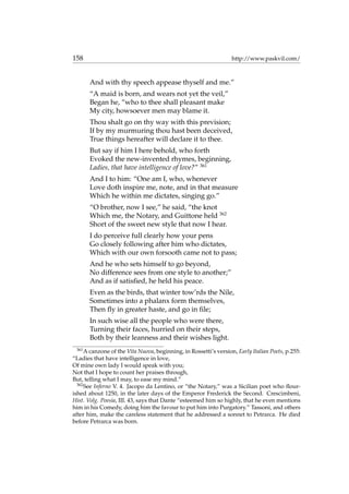 158 http://www.paskvil.com/
And with thy speech appease thyself and me.”
“A maid is born, and wears not yet the veil,”
Began he, “who to thee shall pleasant make
My city, howsoever men may blame it.
Thou shalt go on thy way with this prevision;
If by my murmuring thou hast been deceived,
True things hereafter will declare it to thee.
But say if him I here behold, who forth
Evoked the new-invented rhymes, beginning,
Ladies, that have intelligence of love?” 361
And I to him: “One am I, who, whenever
Love doth inspire me, note, and in that measure
Which he within me dictates, singing go.”
“O brother, now I see,” he said, “the knot
Which me, the Notary, and Guittone held 362
Short of the sweet new style that now I hear.
I do perceive full clearly how your pens
Go closely following after him who dictates,
Which with our own forsooth came not to pass;
And he who sets himself to go beyond,
No difference sees from one style to another;”
And as if satisﬁed, he held his peace.
Even as the birds, that winter tow’rds the Nile,
Sometimes into a phalanx form themselves,
Then ﬂy in greater haste, and go in ﬁle;
In such wise all the people who were there,
Turning their faces, hurried on their steps,
Both by their leanness and their wishes light.
361
A canzone of the Vita Nuova, beginning, in Rossetti’s version, Early Italian Poets, p.255:
“Ladies that have intelligence in love,
Of mine own lady I would speak with you;
Not that I hope to count her praises through,
But, telling what I may, to ease my mind.”
362
See Inferno V. 4. Jacopo da Lentino, or “the Notary,” was a Sicilian poet who ﬂour-
ished about 1250, in the later days of the Emperor Frederick the Second. Crescimbeni,
Hist. Volg. Poesia, III. 43, says that Dante “esteemed him so highly, that he even mentions
him in his Comedy, doing him the favour to put him into Purgatory.” Tassoni, and others
after him, make the careless statement that he addressed a sonnet to Petrarca. He died
before Petrarca was born.
 