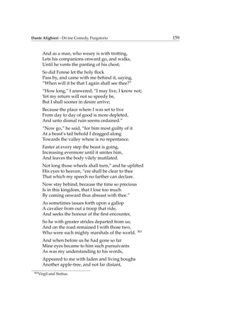 Dante Alighieri - Divine Comedy, Purgatorio 159
And as a man, who weary is with trotting,
Lets his companions onward go, and walks,
Until he vents the panting of his chest;
So did Forese let the holy ﬂock
Pass by, and came with me behind it, saying,
“When will it be that I again shall see thee?”
“How long,” I answered, “I may live, I know not;
Yet my return will not so speedy be,
But I shall sooner in desire arrive;
Because the place where I was set to live
From day to day of good is more depleted,
And unto dismal ruin seems ordained.”
“Now go,” he said, “for him most guilty of it
At a beast’s tail behold I dragged along
Towards the valley where is no repentance.
Faster at every step the beast is going,
Increasing evermore until it smites him,
And leaves the body vilely mutilated.
Not long those wheels shall turn,” and he uplifted
His eyes to heaven, “ere shall be clear to thee
That which my speech no farther can declare.
Now stay behind; because the time so precious
Is in this kingdom, that I lose too much
By coming onward thus abreast with thee.”
As sometimes issues forth upon a gallop
A cavalier from out a troop that ride,
And seeks the honour of the ﬁrst encounter,
So he with greater strides departed from us;
And on the road remained I with those two,
Who were such mighty marshals of the world. 363
And when before us he had gone so far
Mine eyes became to him such pursuivants
As was my understanding to his words,
Appeared to me with laden and living boughs
Another apple-tree, and not far distant,
363
Virgil and Statius.
 