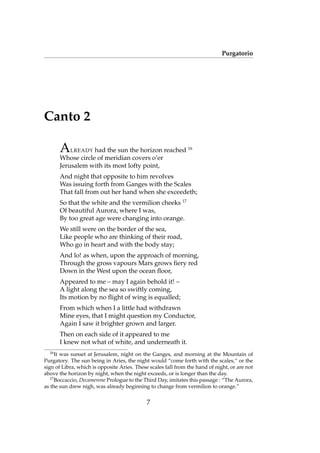 Purgatorio
Canto 2
ALREADY had the sun the horizon reached 16
Whose circle of meridian covers o’er
Jerusalem with its most lofty point,
And night that opposite to him revolves
Was issuing forth from Ganges with the Scales
That fall from out her hand when she exceedeth;
So that the white and the vermilion cheeks 17
Of beautiful Aurora, where I was,
By too great age were changing into orange.
We still were on the border of the sea,
Like people who are thinking of their road,
Who go in heart and with the body stay;
And lo! as when, upon the approach of morning,
Through the gross vapours Mars grows ﬁery red
Down in the West upon the ocean ﬂoor,
Appeared to me – may I again behold it! –
A light along the sea so swiftly coming,
Its motion by no ﬂight of wing is equalled;
From which when I a little had withdrawn
Mine eyes, that I might question my Conductor,
Again I saw it brighter grown and larger.
Then on each side of it appeared to me
I knew not what of white, and underneath it.
16
It was sunset at Jerusalem, night on the Ganges, and morning at the Mountain of
Purgatory. The sun being in Aries, the night would “come forth with the scales,” or the
sign of Libra, which is opposite Aries. These scales fall from the hand of night, or are not
above the horizon by night, when the night exceeds, or is longer than the day.
17
Boccaccio, Decamerone Prologue to the Third Day, imitates this passage : “The Aurora,
as the sun drew nigh, was already beginning to change from vermilion to orange.”
7
 