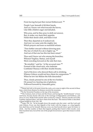 160 http://www.paskvil.com/
From having but just then turned thitherward. 364
People I saw beneath it lift their hands,
And cry I know not what towards the leaves,
Like little children eager and deluded,
Who pray, and he they pray to doth not answer,
But, to make very keen their appetite,
Holds their desire aloft, and hides it not
Then they departed as if undeceived;
And now we came unto the mighty tree
Which prayers and tears so manifold refuses.
“Pass farther onward without drawing near;
The tree of which Eve ate is higher up, 365
And out of that one has this tree been raised.”
Thus said I know not who among the branches;
Whereat Virgilius, Statius, and myself
Went crowding forward on the side that rises.
“Be mindful,” said he, “of the accursed ones 366
Formed of the cloud-rack, who inebriate
Combated Theseus with their double breasts;
And of the Jews who showed them soft in drinking,
Whence Gideon would not have them for companions 367
When he tow’rds Midian the hills descended.”
Thus, closely pressed to one of the two borders,
On passed we, hearing sins of gluttony,
Followed forsooth by miserable gains;
364
Dante had only so far gone round the circle, as to come in sight of the second of these
trees, which from distance to distance encircle the mountain.
365
In the Terrestrial Paradise on the top of the mountain.
366
The Centaurs, born of Ixion and the Cloud, and having the “double breasts” of man
and horse, became drunk with wine at the marriage of Hippodamia and Pirithous, and
strove to carry off the bride and the other women by violence. Theseus and the rest of the
Lapithae opposed them, and drove them from the feast. This famous battle is described
at great length by Ovid, Met. XII.
367
Judges VII. 5,6: “So he brought down the people unto the water: and the Lord said
unto Gideon, Every one that lappeth of the water with his tongue, as a dog lappeth,
him shalt thou set by himself; likewise every one that boweth down upon his knees to
drink. And the number of them that lapped, putting their hand to their mouth, were
three hundred men; but all the rest of the people bowed down upon their knees to drink
water.”
 
