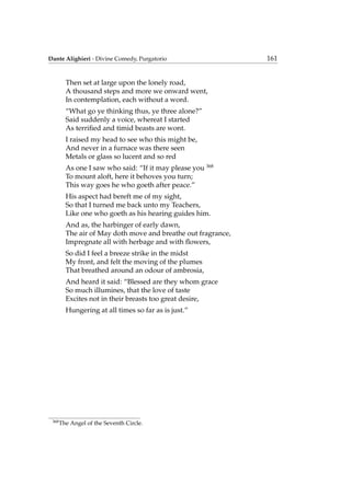 Dante Alighieri - Divine Comedy, Purgatorio 161
Then set at large upon the lonely road,
A thousand steps and more we onward went,
In contemplation, each without a word.
“What go ye thinking thus, ye three alone?”
Said suddenly a voice, whereat I started
As terriﬁed and timid beasts are wont.
I raised my head to see who this might be,
And never in a furnace was there seen
Metals or glass so lucent and so red
As one I saw who said: “If it may please you 368
To mount aloft, here it behoves you turn;
This way goes he who goeth after peace.”
His aspect had bereft me of my sight,
So that I turned me back unto my Teachers,
Like one who goeth as his hearing guides him.
And as, the harbinger of early dawn,
The air of May doth move and breathe out fragrance,
Impregnate all with herbage and with ﬂowers,
So did I feel a breeze strike in the midst
My front, and felt the moving of the plumes
That breathed around an odour of ambrosia,
And heard it said: “Blessed are they whom grace
So much illumines, that the love of taste
Excites not in their breasts too great desire,
Hungering at all times so far as is just.”
368
The Angel of the Seventh Circle.
 