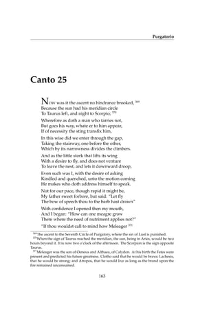 Purgatorio
Canto 25
NOW was it the ascent no hindrance brooked, 369
Because the sun had his meridian circle
To Taurus left, and night to Scorpio; 370
Wherefore as doth a man who tarries not,
But goes his way, whate er to him appear,
If of necessity the sting transﬁx him,
In this wise did we enter through the gap,
Taking the stairway, one before the other,
Which by its narrowness divides the climbers.
And as the little stork that lifts its wing
With a desire to ﬂy, and does not venture
To leave the nest, and lets it downward droop,
Even such was I, with the desire of asking
Kindled and quenched, unto the motion coming
He makes who doth address himself to speak.
Not for our pace, though rapid it might be,
My father sweet forbore, but said: “Let ﬂy
The bow of speech thou to the barb hast drawn”
With conﬁdence I opened then my mouth,
And I began: “How can one meagre grow
There where the need of nutriment applies not?”
“If thou wouldst call to mind how Meleager 371
369
The ascent to the Seventh Circle of Purgatory, where the sin of Lust is punished.
370
When the sign of Taurus reached the meridian, the sun, being in Aries, would be two
hours beyond it. It is now two o’clock of the afternoon. The Scorpion is the sign opposite
Taurus.
371
Meleager was the son of Oeneus and Althaea, of Calydon. At his birth the Fates were
present and predicted his future greatness. Clotho said that he would be brave; Lachesis,
that he would be strong; and Atropos, that he would live as long as the brand upon the
ﬁre remained unconsumed.
163
 