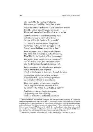 164 http://www.paskvil.com/
Was wasted by the wasting of a brand,
This would not,” said he, “be to thee so sour;
And wouldst thou think how at each tremulous motion
Trembles within a mirror your own image:
That which seems hard would mellow seem to thee
But that thou mayst content thee in thy wish
Lo Statius here; and him I call and pray
He now will be the healer of thy wounds.”
“If I unfold to him the eternal vengeance,”
Responded Statius, “where thou present art,
Be my excuse that I can naught deny thee.”
Then he began: “Son, if these words of mine
Thy mind doth contemplate and doth receive,
They’ll be thy light unto the How thou sayest.
The perfect blood, which never is drunk up 372
Into the thirsty veins, and which remaineth
Like food that from the table thou removest,
Takes in the heart for all the human members
Virtue informative, as being that
Which to be changed to them goes through the veins
Again digest, descends it where ’tis better
Silent to be than say; and then drops thence
Upon another’s blood in natural vase.
There one together with the other mingles,
One to be passive meant, the other active
By reason of the perfect place it springs from; 373
And being conjoined, begins to operate,
Coagulating ﬁrst, then vivifying
What for its matter it had made consistent.
372
The dissertation which Dante here puts into the mouth of Statius may be found also
in a briefer prose form in the Convito, IV. 21. It so much excites the enthusiasm of Varchi,
that he declares it alone sufﬁcient to prove Dante to have been a physician, philosopher,
and theologian of the highest order; and goes on to say: “I not only confess, but I swear,
that as many times as I have read it, which day and night are more than a thousand,
my wonder and astonishment have always increased, seeming every time to ﬁnd therein
new beauties and new instruction, and consequently new difﬁculties.”
373
The heart, where the blood takes the “virtue informative,” as stated in line 40.
 