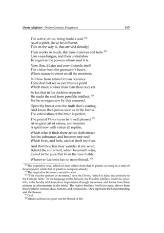 Dante Alighieri - Divine Comedy, Purgatorio 165
The active virtue, being made a soul 374
As of a plant, (in so far different,
This on the way is, that arrived already,)
Then works so much, that now it moves and feels 375
Like a sea-fungus, and then undertakes
To organize the powers whose seed it is.
Now, Son, dilates and now distends itself
The virtue from the generator’s heart,
Where nature is intent on all the members.
But how from animal it man becomes
Thou dost not see as yet; this is a point
Which made a wiser man than thou once err
So far, that in his doctrine separate
He made the soul from possible intellect, 376
For he no organ saw by this assumed.
Open thy breast unto the truth that’s coming,
And know that, just as soon as in the foetus
The articulation of the brain is perfect,
The primal Motor turns to it well pleased 377
At so great art of nature, and inspires
A spirit new with virtue all replete,
Which what it ﬁnds there active doth attract
Into its substance, and becomes one soul,
Which lives, and feels, and on itself revolves.
And that thou less may wonder at my word,
Behold the sun’s heat, which becometh wine,
Joined to the juice that from the vine distils.
Whenever Lachesis has no more thread, 378
374
The vegetative soul, which in man differs from that in plants, as being in a state of
development, while that of plants is complete already.
375
The vegetative becomes a sensitive soul.
376
“This was the opinion of Averroes,” says the Ottimo, “which is false, and contrary to
the Catholic faith.” In the language of the Schools, the Possible Intellect, intellectus possi-
bilis, is the faculty which receives impressions through the senses, and forms from them
pictures or phantasmata in the mind. The Active Intellect, intellectus agens, draws from
these pictures various ideas, notions, and conclusions. They represent the Understanding
and the Reason.
377
God.
378
When Lachesis has spun out the thread of life.
 