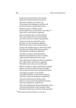 166 http://www.paskvil.com/
It separates from the ﬂesh, and virtually
Bears with itself the human and divine;
The other faculties are voiceless all;
The memory, the intelligence, and the will
In action far more vigorous than before.
Without a pause it falleth of itself
In marvellous way on one shore or the other; 379
There of its roads it ﬁrst is cognizant.
Soon as the place there circumscribeth it,
The virtue informative rays round about,
As, and as much as, in the living members.
And even as the air, when full of rain,
By alien rays that are therein reﬂected,
With divers colours shows itself adorned,
So there the neighbouring air doth shape itself
Into that form which doth impress upon it
Virtually the soul that has stood still.
And then in manner of the little ﬂame,
Which followeth the ﬁre where’er it shifts,
After the spirit followeth its new form.
Since afterwards it takes from this its semblance,
It is called shade; and thence it organizes
Thereafter every sense, even to the sight.
Thence is it that we speak, and thence we laugh;
Thence is it that we form the tears and sighs,
That on the mountain thou mayhap hast heard.
According as impress us our desires
And other affections, so the shade is shaped,
And this is cause of what thou wonderest at.”
And now unto the last of all the circles
Had we arrived, and to the right hand turned,
And were attentive to another care.
There the embankment shoots forth ﬂames of ﬁre,
And upward doth the cornice breathe a blast
That drives them back, and from itself sequesters.
379
Either upon the shores of Acheron or of the Tiber.
 