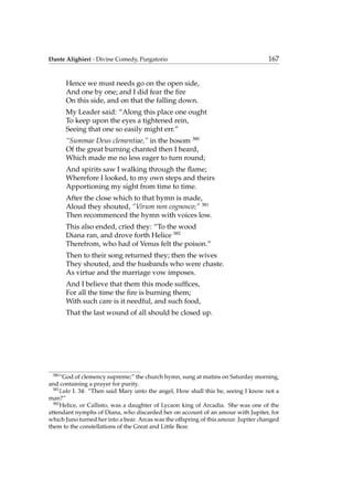 Dante Alighieri - Divine Comedy, Purgatorio 167
Hence we must needs go on the open side,
And one by one; and I did fear the ﬁre
On this side, and on that the falling down.
My Leader said: “Along this place one ought
To keep upon the eyes a tightened rein,
Seeing that one so easily might err.”
“Summae Deus clementiae,” in the bosom 380
Of the great burning chanted then I heard,
Which made me no less eager to turn round;
And spirits saw I walking through the ﬂame;
Wherefore I looked, to my own steps and theirs
Apportioning my sight from time to time.
After the close which to that hymn is made,
Aloud they shouted, “Virum non cognosco;” 381
Then recommenced the hymn with voices low.
This also ended, cried they: “To the wood
Diana ran, and drove forth Helice 382
Therefrom, who had of Venus felt the poison.”
Then to their song returned they; then the wives
They shouted, and the husbands who were chaste.
As virtue and the marriage vow imposes.
And I believe that them this mode sufﬁces,
For all the time the ﬁre is burning them;
With such care is it needful, and such food,
That the last wound of all should be closed up.
380
“God of clemency supreme;” the church hymn, sung at matins on Saturday morning,
and containing a prayer for purity.
381
Luke I. 34: “Then said Mary unto the angel, How shall this be, seeing I know not a
man?”
382
Helice, or Callisto, was a daughter of Lycaon king of Arcadia. She was one of the
attendant nymphs of Diana, who discarded her on account of an amour with Jupiter, for
which Juno turned her into a bear. Arcas was the offspring of this amour. Jupiter changed
them to the constellations of the Great and Little Bear.
 