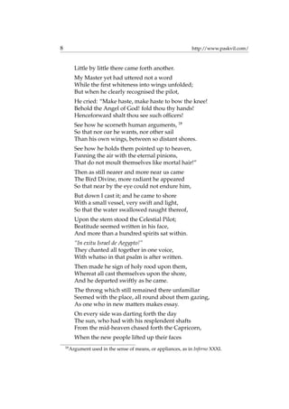 8 http://www.paskvil.com/
Little by little there came forth another.
My Master yet had uttered not a word
While the ﬁrst whiteness into wings unfolded;
But when he clearly recognised the pilot,
He cried: “Make haste, make haste to bow the knee!
Behold the Angel of God! fold thou thy hands!
Henceforward shalt thou see such ofﬁcers!
See how he scorneth human arguments, 18
So that nor oar he wants, nor other sail
Than his own wings, between so distant shores.
See how he holds them pointed up to heaven,
Fanning the air with the eternal pinions,
That do not moult themselves like mortal hair!”
Then as still nearer and more near us came
The Bird Divine, more radiant he appeared
So that near by the eye could not endure him,
But down I cast it; and he came to shore
With a small vessel, very swift and light,
So that the water swallowed naught thereof,
Upon the stern stood the Celestial Pilot;
Beatitude seemed written in his face,
And more than a hundred spirits sat within.
“In exitu Israel de Aegypto!”
They chanted all together in one voice,
With whatso in that psalm is after written.
Then made he sign of holy rood upon them,
Whereat all cast themselves upon the shore,
And he departed swiftly as he came.
The throng which still remained there unfamiliar
Seemed with the place, all round about them gazing,
As one who in new matters makes essay.
On every side was darting forth the day
The sun, who had with his resplendent shafts
From the mid-heaven chased forth the Capricorn,
When the new people lifted up their faces
18
Argument used in the sense of means, or appliances, as in Inferno XXXI.
 