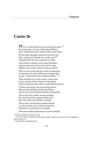 Purgatorio
Canto 26
WHILE on the brink thus one before the other 383
We went upon our way, oft the good Master
Said: “Take thou heed! sufﬁce it that I warn thee.”
On the right shoulder smote me now the sun,
That, raying out, already the whole west 384
Changed from its azure aspect into white.
And with my shadow did I make the ﬂame
Appear more red; and even to such a sign
Shades saw I many, as they went, give heed.
This was the cause that gave them a beginning
To speak of me; and to themselves began they
To say: “That seems not a factitious body!” 385
Then towards me, as far as they could come,
Came certain of them, always with regard
Not to step forth where they would not be burned.
“O thou who goest, not from being slower
But reverent perhaps, behind the others,
Answer me, who in thirst and ﬁre am burning.
Nor to me only is thine answer needful;
For all of these have greater thirst for it
Than for cold water Ethiop or Indian.
Tell us how is it that thou makest thyself
A wall unto the sun, as if thou hadst not
Entered as vet into the net of death.”
Thus one of them addressed me, and I straight
383
The punishment of the sin Lust.
384
It is near sunset, and the western sky is white, as the sky always is in the neighbour-
hood of the sun.
385
A ghostly or spiritual body.
171
 