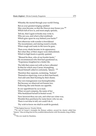 Dante Alighieri - Divine Comedy, Purgatorio 173
Whereby the mortal through your world I bring.
But as your greatest longing satisﬁed
May soon become, so that the Heaven may house you 389
Which full of love is, and most amply spreads,
Tell me, that I again in books may write it,
Who are you, and what is that multitude
Which goes upon its way behind your backs?”
Not otherwise with wonder is bewildered
The mountaineer, and staring round is dumb,
When rough and rustic to the town he goes,
Than every shade became in its appearance;
But when they of their stupor were disburdened,
Which in high hearts is quickly quieted,
“Blessed be thou, who of our border-lands,”
He recommenced who ﬁrst had questioned us,
“Experience freightest for a better life.
The folk that comes not with us have offended
In that for which once Caesar, triumphing,
Heard himself called in contumely, ‘Queen.’ 390
Therefore they separate, exclaiming, ‘Sodom!’
Themselves reproving, even as thou hast heard,
And add unto their burning by their shame.
Our own transgression was hermaphrodite;
But because we observed not human law,
Following like unto beasts our appetite,
In our opprobrium by us is read,
When we part company, the name of her
Who bestialized herself in bestial wood. 391
Now knowest thou our acts, and what our crime was;
Wouldst thou perchance by name know who we are,
There is not time to tell, nor could I do it.
Thy wish to know me shall in sooth be granted;
389
The highest heaven. Paradiso XXVII.
390
In one of Caesar’s triumphs the Roman soldiery around his chariot called him
“Queen;” thus reviling him for his youthful debaucheries with Nicomedes, king of Bithy-
nia.
391
The cow made by Daedalus.
 