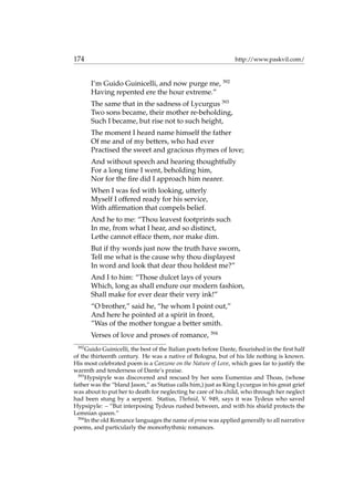 174 http://www.paskvil.com/
I’m Guido Guinicelli, and now purge me, 392
Having repented ere the hour extreme.”
The same that in the sadness of Lycurgus 393
Two sons became, their mother re-beholding,
Such I became, but rise not to such height,
The moment I heard name himself the father
Of me and of my betters, who had ever
Practised the sweet and gracious rhymes of love;
And without speech and hearing thoughtfully
For a long time I went, beholding him,
Nor for the ﬁre did I approach him nearer.
When I was fed with looking, utterly
Myself I offered ready for his service,
With afﬁrmation that compels belief.
And he to me: “Thou leavest footprints such
In me, from what I hear, and so distinct,
Lethe cannot efface them, nor make dim.
But if thy words just now the truth have sworn,
Tell me what is the cause why thou displayest
In word and look that dear thou holdest me?”
And I to him: “Those dulcet lays of yours
Which, long as shall endure our modern fashion,
Shall make for ever dear their very ink!”
“O brother,” said he, “he whom I point out,”
And here he pointed at a spirit in front,
”Was of the mother tongue a better smith.
Verses of love and proses of romance, 394
392
Guido Guinicelli, the best of the Italian poets before Dante, ﬂourished in the ﬁrst half
of the thirteenth century. He was a native of Bologna, but of his life nothing is known.
His most celebrated poem is a Canzone on the Nature of Love, which goes far to justify the
warmth and tenderness of Dante’s praise.
393
Hypsipyle was discovered and rescued by her sons Eumenius and Thoas, (whose
father was the “bland Jason,” as Statius calls him,) just as King Lycurgus in his great grief
was about to put her to death for neglecting he care of his child, who through her neglect
had been stung by a serpent. Statius, Thebaid, V. 949, says it was Tydeus who saved
Hypsipyle: – “But interposing Tydeus rushed between, and with his shield protects the
Lemnian queen.”
394
In the old Romance languages the name of prosa was applied generally to all narrative
poems, and particularly the monorhythmic romances.
 