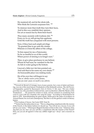 Dante Alighieri - Divine Comedy, Purgatorio 175
He mastered all; and let the idiots talk,
Who think the Lemosin surpasses him. 395
To clamour more than truth they turn their faces,
And in this way establish their opinion,
Ere art or reason has by them been heard.
Thus many ancients with Guittone did, 396
From cry to cry still giving him applause,
Until the truth has conquered with most persons.
Now, if thou hast such ample privilege
’Tis granted thee to go unto the cloister
Wherein is Christ the abbot of the college,
To him repeat for me a Paternoster,
So far as needful to us of this world,
Where power of sinning is no longer ours.”
Then, to give place perchance to one behind,
Whom he had near, he vanished in the ﬁre
As ﬁsh in water going to the bottom.
I moved a little tow’rds him pointed out,
And said that to his name my own desire 397
An honourable place was making ready.
He of his own free will began to say:
“Tan m’ abellis vostre cortes deman,
Que jeu nom’ puesc ni vueill a vos cobrire;
395
Gerault de Berneil of Limoges, born of poor parents, but a man of talent and learn-
ing, was one of the most famous Troubadours of the thirteenth century. The old Proven-
cal biographer, quoted by Raynouard, Choix de Po´esies, V. 166, says: “He was a better
poet than any who preceded or followed him, and was therefore called the Master of the
Troubadours. ... He passed his winters in study, and his summers in wandering from
court to court with two minstrels who sang his songs.” According to Nostrodamus he
died in 1278. Notwithstanding his great repute, Dante gives the palm of excellence to
Arnaud Daniel, his rival and contemporary. But this is not the general verdict of literary
history.
396
Fra Guittone d’Arezzo. See Canto XXIV. Note 56.
397
Venturi has the indiscretion to say: “This is a disgusting compliment after the manner
of the French; in the Italian fashion we should say, ‘You will do me a favour, if you will
tell me your name.’ ” Whereupon Biagioli thunders at him in this wise: “Infamous dirty
dog that you are, how can you call this a compliment after the manner of the French?
How can you set off against it what any cobbler might say? Away! and a murrain on
you!”
 