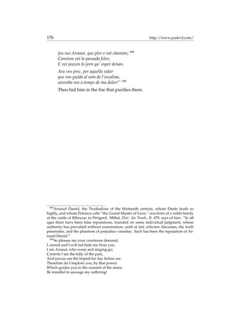 176 http://www.paskvil.com/
Jeu sui Arnaut, que plor e vai chantan; 398
Consiros vei la passada folor,
E vei jauzen lo jorn qu’ esper denan.
Ara vos prec, per aquella valor
que vos guida al som de l’escalina,
sovenha vos a temps de ma dolor!” 399
Then hid him in the ﬁre that puriﬁes them.
398
Arnaud Daniel, the Troubadour of the thirteenth century, whom Dante lauds so
highly, and whom Petrarca calls “the Grand Master of Love,” was born of a noble family
at the castle of Ribeyrac in P´erigord. Millot, Hist. des Troub., II. 479, says of him: “In all
ages there have been false reputations, founded on some individual judgment, whose
authority has prevailed without examination, until at last criticism discusses, the truth
penetrates, and the phantom of prejudice vanishes. Such has been the reputation of Ar-
naud Daniel.”
399
So pleases me your courteous demand,
I cannot and I will not hide me from you.
I am Arnaut, who weep and singing go;
Contrite I see the folly of the past,
And joyous see the hoped-for day before me.
Therefore do I implore you, by that power
Which guides you to the summit of the stairs,
Be mindful to assuage my suffering!
 