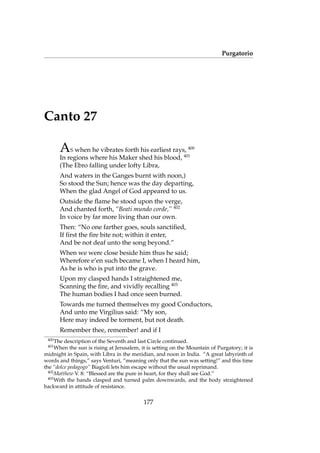 Purgatorio
Canto 27
AS when he vibrates forth his earliest rays, 400
In regions where his Maker shed his blood, 401
(The Ebro falling under lofty Libra,
And waters in the Ganges burnt with noon,)
So stood the Sun; hence was the day departing,
When the glad Angel of God appeared to us.
Outside the ﬂame he stood upon the verge,
And chanted forth, “Beati mundo corde,” 402
In voice by far more living than our own.
Then: “No one farther goes, souls sanctiﬁed,
If ﬁrst the ﬁre bite not; within it enter,
And be not deaf unto the song beyond.”
When we were close beside him thus he said;
Wherefore e’en such became I, when I heard him,
As he is who is put into the grave.
Upon my clasped hands I straightened me,
Scanning the ﬁre, and vividly recalling 403
The human bodies I had once seen burned.
Towards me turned themselves my good Conductors,
And unto me Virgilius said: “My son,
Here may indeed be torment, but not death.
Remember thee, remember! and if I
400
The description of the Seventh and last Circle continued.
401
When the sun is rising at Jerusalem, it is setting on the Mountain of Purgatory; it is
midnight in Spain, with Libra in the meridian, and noon in India. “A great labyrinth of
words and things,” says Venturi, “meaning only that the sun was setting!” and this time
the “dolce pedagogo” Biagioli lets him escape without the usual reprimand.
402
Matthew V. 8: “Blessed are the pure in heart, for they shall see God.”
403
With the hands clasped and turned palm downwards, and the body straightened
backward in attitude of resistance.
177
 