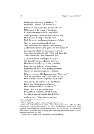 178 http://www.paskvil.com/
On Geryon have safely guided thee, 404
What shall I do now I am nearer God?
Believe for certain, shouldst thou stand a full
Millennium in the bosom of this ﬂame,
It could not make thee bald a single hair.
And if perchance thou think that I deceive thee,
Draw near to it, and put it to the proof
With thine own hands upon thy garment’s hem.
Now lay aside, now lay aside all fear,
Turn hitherward, and onward come securely;”
And I still motionless, and ’gainst my conscience! 405
Seeing me stand still motionless and stubborn,
Somewhat disturbed he said: “Now look thou, Son,
’Twixt Beatrice and thee there is this wall.”
As at the name of Thisbe oped his lids 406
The dying Pyramus, and gazed upon her,
What time the mulberry became vermilion,
Even thus, my obduracy being softened,
I turned to my wise Guide, hearing the name
That in my memory evermore is welling.
Whereat he wagged his head, and said: “How now?
Shall we stay on this side?” then smiled as one
Does at a child who’s vanquished by an apple.
Then into the ﬁre in front of me he entered,
Beseeching Statius to come after me,
Who a long way before divided us. 407
When I was in it, into molten glass
I would have cast me to refresh myself,
So without measure was the burning there!
And my sweet Father, to encourage me,
404
Inferno XVII.
405
Knowing that he ought to conﬁde in Virgil and go forward.
406
The story of the Babylonian lovers, whose trysting-place was under the white
mulberry-tree near the tomb of Ninus, and whose blood changed the fruit from white
to purple, is too well known to need comment. Ovid, Met. IV., Eusden’s Tr.: “At Thisbe’s
name awaked, he opened wide his dying eyes; with dying eyes he tried on her to dwell,
but closed them slow and died.”
407
Statius had for a long while been between Virgil and Dante.
 