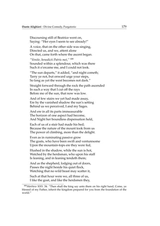 Dante Alighieri - Divine Comedy, Purgatorio 179
Discoursing still of Beatrice went on,
Saying: “Her eyes I seem to see already!”
A voice, that on the other side was singing,
Directed us, and we, attent alone
On that, came forth where the ascent began.
“Venite, benedicti Patris mei,” 408
Sounded within a splendour, which was there
Such it o’ercame me, and I could not look.
“The sun departs,” it added, “and night cometh;
Tarry ye not, but onward urge your steps,
So long as yet the west becomes not dark.”
Straight forward through the rock the path ascended
In such a way that I cut off the rays
Before me of the sun, that now was low.
And of few stairs we yet had made assay,
Ere by the vanished shadow the sun’s setting
Behind us we perceived, I and my Sages.
And ere in all its parts immeasurable
The horizon of one aspect had become,
And Night her boundless dispensation held,
Each of us of a stair had made his bed;
Because the nature of the mount took from us
The power of climbing, more than the delight.
Even as in ruminating passive grow
The goats, who have been swift and venturesome
Upon the mountain-tops ere they were fed,
Hushed in the shadow, while the sun is hot,
Watched by the herdsman, who upon his staff
Is leaning, and in leaning tendeth them;
And as the shepherd, lodging out of doors,
Passes the night beside his quiet ﬂock,
Watching that no wild beast may scatter it,
Such at that hour were we, all three of us,
I like the goat, and like the herdsmen they,
408
Matthew XXV. 34: “Then shall the king say unto them on his right hand, Come, ye
blessed of my Father, inherit the kingdom prepared for you from the foundation of the
world.”
 