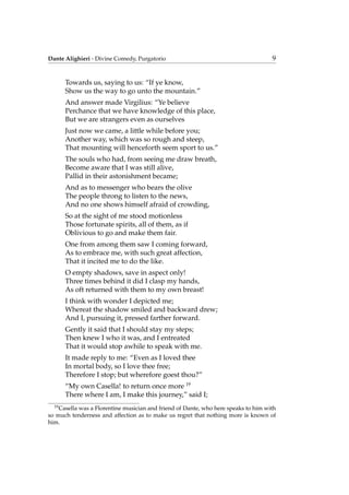 Dante Alighieri - Divine Comedy, Purgatorio 9
Towards us, saying to us: “If ye know,
Show us the way to go unto the mountain.”
And answer made Virgilius: “Ye believe
Perchance that we have knowledge of this place,
But we are strangers even as ourselves
Just now we came, a little while before you;
Another way, which was so rough and steep,
That mounting will henceforth seem sport to us.”
The souls who had, from seeing me draw breath,
Become aware that I was still alive,
Pallid in their astonishment became;
And as to messenger who bears the olive
The people throng to listen to the news,
And no one shows himself afraid of crowding,
So at the sight of me stood motionless
Those fortunate spirits, all of them, as if
Oblivious to go and make them fair.
One from among them saw I coming forward,
As to embrace me, with such great affection,
That it incited me to do the like.
O empty shadows, save in aspect only!
Three times behind it did I clasp my hands,
As oft returned with them to my own breast!
I think with wonder I depicted me;
Whereat the shadow smiled and backward drew;
And I, pursuing it, pressed farther forward.
Gently it said that I should stay my steps;
Then knew I who it was, and I entreated
That it would stop awhile to speak with me.
It made reply to me: “Even as I loved thee
In mortal body, so I love thee free;
Therefore I stop; but wherefore goest thou?”
“My own Casella! to return once more 19
There where I am, I make this journey,” said I;
19
Casella was a Florentine musician and friend of Dante, who here speaks to him with
so much tenderness and affection as to make us regret that nothing more is known of
him.
 