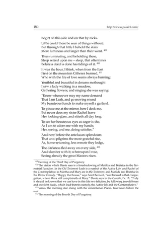 180 http://www.paskvil.com/
Begirt on this side and on that by rocks.
Little could there be seen of things without;
But through that little I beheld the stars
More luminous and larger than their wont. 409
Thus ruminating, and beholding these,
Sleep seized upon me – sleep, that oftentimes
Before a deed is done has tidings of it. 410
It was the hour, I think, when from the East
First on the mountain Citherea beamed, 411
Who with the ﬁre of love seems always burning;
Youthful and beautiful in dreams methought
I saw a lady walking in a meadow,
Gathering ﬂowers; and singing she was saying:
“Know whosoever may my name demand
That I am Leah, and go moving round
My beauteous hands to make myself a garland.
To please me at the mirror, here I deck me,
But never does my sister Rachel leave
Her looking-glass, and sitteth all day long.
To see her beauteous eyes as eager is she,
As I am to adorn me with my hands;
Her, seeing, and me, doing satisﬁes.”
And now before the antelucan splendours
That unto pilgrims the more grateful rise,
As, home-returning, less remote they lodge,
The darkness ﬂed away on every side, 412
And slumber with it; whereupon I rose,
Seeing already the great Masters risen.
409
Evening of the Third Day of Purgatory.
410
The vision which Dante sees is a foreshadowing of Matilda and Beatrice in the Ter-
restrial Paradise. In the Old Testament Leah is a symbol of the Active Life, and Rachel of
the Contemplative; as Martha and Mary are in the Testament, and Matilda and Beatrice in
the Divine Comedy. “Happy that house,” says Saint Bernard, “and blessed is that congre-
gation, where Mara still complaineth of Mary.” Dante says in the Convito, IV. 17: “Truly
it should be known that we can have in this life two felicities, by following two different
and excellent roads, which lead thereto; namely, the Active life and the Contemplative.”
411
Venus, the morning star, rising with the constellation Pisces, two hours before the
sun.
412
The morning of the Fourth Day of Purgatory.
 