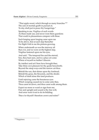 Dante Alighieri - Divine Comedy, Purgatorio 181
“That apple sweet, which through so many branches 413
The care of mortals goeth in pursuit of,
To-day shall put in peace thy hungerings.”
Speaking to me, Virgilius of such words
As these made use; and never were there guerdons
That could in pleasantness compare with these.
Such longing upon longing came upon me
To be above, that at each step thereafter
For ﬂight I felt in me the pinions growing.
When underneath us was the stairway all
Run o’er, and we were on the highest step,
Virgilius fastened upon me his eyes,
And said: “The temporal ﬁre and the eternal,
Son, thou hast seen, and to a place art come
Where of myself no farther I discern.
By intellect and art I here have brought thee;
Take thine own pleasure for thy guide henceforth;
Beyond the steep ways and the narrow art thou.
Behold the sun, that shines upon thy forehead;
Behold the grass, the ﬂowerets, and the shrubs
Which of itself alone this land produces.
Until rejoicing come the beauteous eyes
Which weeping caused me to come unto thee,
Thou canst sit down, and thou canst walk among them.
Expect no more or word or sign from me;
Free and upright and sound is thy free-will,
And error were it not to do its bidding;
Thee o’er thyself I therefore crown and mitre!”
413
Happiness.
 