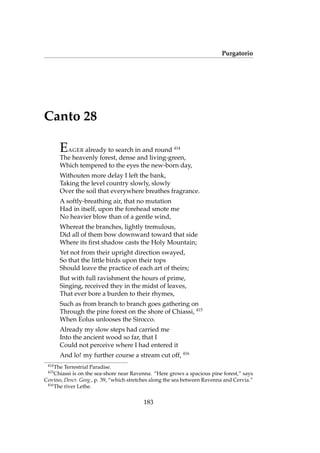 Purgatorio
Canto 28
EAGER already to search in and round 414
The heavenly forest, dense and living-green,
Which tempered to the eyes the new-born day,
Withouten more delay I left the bank,
Taking the level country slowly, slowly
Over the soil that everywhere breathes fragrance.
A softly-breathing air, that no mutation
Had in itself, upon the forehead smote me
No heavier blow than of a gentle wind,
Whereat the branches, lightly tremulous,
Did all of them bow downward toward that side
Where its ﬁrst shadow casts the Holy Mountain;
Yet not from their upright direction swayed,
So that the little birds upon their tops
Should leave the practice of each art of theirs;
But with full ravishment the hours of prime,
Singing, received they in the midst of leaves,
That ever bore a burden to their rhymes,
Such as from branch to branch goes gathering on
Through the pine forest on the shore of Chiassi, 415
When Eolus unlooses the Sirocco.
Already my slow steps had carried me
Into the ancient wood so far, that I
Could not perceive where I had entered it
And lo! my further course a stream cut off, 416
414
The Terrestrial Paradise.
415
Chiassi is on the sea-shore near Ravenna. “Here grows a spacious pine forest,” says
Covino, Descr. Geog., p. 39, “which stretches along the sea between Ravenna and Cervia.”
416
The river Lethe.
183
 