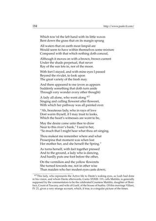 184 http://www.paskvil.com/
Which tow’rd the left hand with its little waves
Bent down the grass that on its margin sprang
All waters that on earth most limpid are
Would seem to have within themselves some mixture
Compared with that which nothing doth conceal,
Although it moves on with a brown, brown current
Under the shade perpetual, that never
Ray of the sun lets in, nor of the moon.
With feet I stayed, and with mine eyes I passed
Beyond the rivulet, to look upon
The great variety of the fresh may.
And there appeared to me (even as appears
Suddenly something that doth turn aside
Through very wonder every other thought)
A lady all alone, who went along 417
Singing and culling ﬂoweret after ﬂoweret,
With which her pathway was all painted over.
“Ah, beauteous lady, who in rays of love
Dost warm thyself, if I may trust to looks,
Which the heart’s witnesses are wont to be,
May the desire come unto thee to draw
Near to this river’s bank,” I said to her,
“So much that I might hear what thou art singing.
Thou makest me remember where and what
Proserpina that moment was when lost
Her mother her, and she herself the Spring.”
As turns herself, with feet together pressed
And to the ground, a lady who is dancing,
And hardly puts one foot before the other,
On the vermilion and the yellow ﬂowerets
She turned towards me, not in other wise
Than maiden who her modest eyes casts down;
417
This lady, who represents the Active life to Dante’s waking eyes, as Leah had done
in his vision, and whom Dante afterwards, Canto XXXIII. 119, calls Matilda, is generally
supposed by the commentators to be the celebrated Countess Matilda, daughter of Boni-
face, Count of Tuscany, and wife of Guelf, of the house of Suabia. Of this marriage Villani,
IV. 21, gives a very strange account, which, if true, is a singular picture of the times.
 