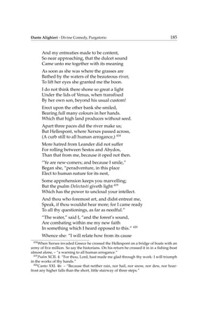 Dante Alighieri - Divine Comedy, Purgatorio 185
And my entreaties made to be content,
So near approaching, that the dulcet sound
Came unto me together with its meaning
As soon as she was where the grasses are
Bathed by the waters of the beauteous river,
To lift her eyes she granted me the boon.
I do not think there shone so great a light
Under the lids of Venus, when transﬁxed
By her own son, beyond his usual custom!
Erect upon the other bank she smiled,
Bearing full many colours in her hands.
Which that high land produces without seed.
Apart three paces did the river make us;
But Hellespont, where Xerxes passed across,
(A curb still to all human arrogance,) 418
More hatred from Leander did not suffer
For rolling between Sestos and Abydos,
Than that from me, because it oped not then.
“Ye are new-comers; and because I smile,”
Began she, “peradventure, in this place
Elect to human nature for its nest,
Some apprehension keeps you marvelling;
But the psalm Delectasti giveth light 419
Which has the power to uncloud your intellect.
And thou who foremost art, and didst entreat me,
Speak, if thou wouldst hear more; for I came ready
To all thy questionings, as far as needful.”
“The water,” said I, “and the forest’s sound,
Are combating within me my new faith
In something which I heard opposed to this.” 420
Whence she: “I will relate how from its cause
418
When Xerxes invaded Greece he crossed the Hellespont on a bridge of boats with an
army of ﬁve million. So say the historians. On his return he crossed it in in a ﬁshing-boat
almost alone, – “a warning to all human arrogance.”
419
Psalm XCII. 4: “For thou, Lord, hast made me glad through thy work: I will triumph
in the works of thy hands.”
420
Canto XXI. 46: – “Because that neither rain, nor hail, nor snow, nor dew, nor hoar-
frost any higher falls than the short, little stairway of three steps.”
 