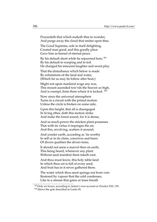 186 http://www.paskvil.com/
Proceedeth that which maketh thee to wonder,
And purge away the cloud that smites upon thee.
The Good Supreme, sole in itself delighting,
Created man good, and this goodly place
Gave him as hansel of eternal peace.
By his default short while he sojourned here; 421
By his default to weeping and to toil
He changed his innocent laughter and sweet play.
That the disturbance which below is made
By exhalations of the land and water,
(Which far as may be follow after heat,)
Might not upon mankind wage any war,
This mount ascended tow’rds the heaven so high,
And is exempt, from there where it is locked. 422
Now since the universal atmosphere
Turns in a circuit with the primal motion
Unless the circle is broken on some side,
Upon this height, that all is disengaged
In living ether, doth this motion strike
And make the forest sound, for it is dense;
And so much power the stricken plant possesses
That with its virtue it impregns the air,
And this, revolving, scatters it around;
And yonder earth, according as ’tis worthy
In self or in its clime, conceives and bears
Of divers qualities the divers trees;
It should not seem a marvel then on earth,
This being heard, whenever any plant
Without seed manifest there taketh root.
And thou must know, this holy table-land
In which thou art is full of every seed,
And fruit has in it never gathered there.
The water which thou seest springs not from vein
Restored by vapour that the cold condenses,
Like to a stream that gains or loses breath
421
Only six hours, according to Adam’s own account in Paradiso XXI. 139.
422
Above the gate described in Canto IX.
 