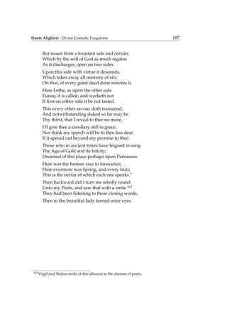 Dante Alighieri - Divine Comedy, Purgatorio 187
But issues from a fountain safe and certain,
Which by the will of God as much regains
As it discharges, open on two sides.
Upon this side with virtue it descends,
Which takes away all memory of sin;
On that, of every good deed done restores it.
Here Lethe, as upon the other side
Eunoe, it is called; and worketh not
If ﬁrst on either side it be not tasted.
This every other savour doth transcend;
And notwithstanding slaked so far may be
Thy thirst, that I reveal to thee no more,
I’ll give thee a corollary still in grace,
Nor think my speech will be to thee less dear
If it spread out beyond my promise to thee.
Those who in ancient times have feigned in song
The Age of Gold and its felicity,
Dreamed of this place perhaps upon Parnassus.
Here was the human race in innocence;
Here evermore was Spring, and every fruit;
This is the nectar of which each one speaks.”
Then backward did I turn me wholly round
Unto my Poets, and saw that with a smile 423
They had been listening to these closing words;
Then to the beautiful lady turned mine eyes.
423
Virgil and Statius smile at this allusion to the dreams of poets.
 