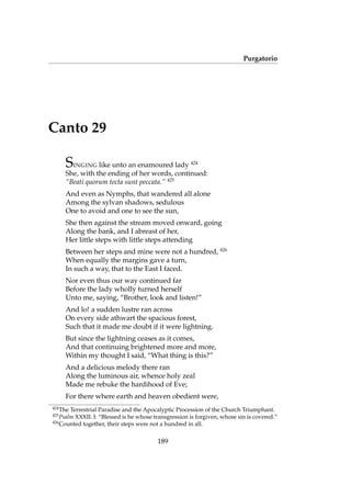 Purgatorio
Canto 29
SINGING like unto an enamoured lady 424
She, with the ending of her words, continued:
“Beati quorum tecta sunt peccata.” 425
And even as Nymphs, that wandered all alone
Among the sylvan shadows, sedulous
One to avoid and one to see the sun,
She then against the stream moved onward, going
Along the bank, and I abreast of her,
Her little steps with little steps attending
Between her steps and mine were not a hundred, 426
When equally the margins gave a turn,
In such a way, that to the East I faced.
Nor even thus our way continued far
Before the lady wholly turned herself
Unto me, saying, “Brother, look and listen!”
And lo! a sudden lustre ran across
On every side athwart the spacious forest,
Such that it made me doubt if it were lightning.
But since the lightning ceases as it comes,
And that continuing brightened more and more,
Within my thought I said, “What thing is this?”
And a delicious melody there ran
Along the luminous air, whence holy zeal
Made me rebuke the hardihood of Eve;
For there where earth and heaven obedient were,
424
The Terrestrial Paradise and the Apocalyptic Procession of the Church Triumphant.
425
Psalm XXXII. I: “Blessed is he whose transgression is forgiven, whose sin is covered.”
426
Counted together, their steps were not a hundred in all.
189
 