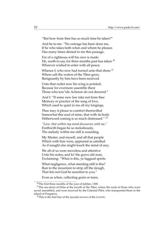 10 http://www.paskvil.com/
“But how from thee has so much time be taken?”
And he to me: “No outrage has been done me,
If he who takes both when and whom he pleases
Has many times denied to me this passage,
For of a righteous will his own is made.
He, sooth to say, for three months past has taken 20
Whoever wished to enter with all peace;
Whence I, who now had turned unto that shore 21
Where salt the waters of the Tiber grow,
Benignantly by him have been received.
Unto that outlet now his wing is pointed,
Because for evermore assemble there
Those who tow’rds Acheron do not descend.”
And I: “If some new law take not from thee
Memory or practice of the song of love,
Which used to quiet in me all my longings,
Thee may it please to comfort therewithal
Somewhat this soul of mine, that with its body
Hitherward coming is so much distressed.” 22
“Love, that within my mind discourses with me,”
Forthwith began he so melodiously,
The melody within me still is sounding.
My Master, and myself, and all that people
Which with him were, appeared as satisﬁed
As if naught else might touch the mind of any;
We all of us were moveless and attentive
Unto his notes; and lo! the grave old man,
Exclaiming: “What is this, ye laggard spirits
What negligence, what standing still is this?
Run to the mountain to strip off the slough,
That lets not God be manifest to you.”
Even as when, collecting grain or tares,
20
The ﬁrst three months of the year of Jubilee, 1300.
21
The sea-shore of Ostia at the mouth of the Tiber, where the souls of those who were
saved assembled, and were received by the Celestial Pilot, who transported them to the
island of Purgatory.
22
This is the ﬁrst line of the second canzone of the Convito.
 