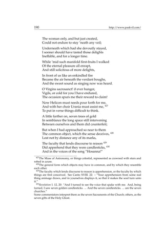 190 http://www.paskvil.com/
The woman only, and but just created,
Could not endure to stay ’neath any veil;
Underneath which had she devoutly stayed,
I sooner should have tasted those delights
Ineffable, and for a longer time.
While ’mid such manifold ﬁrst-fruits I walked
Of the eternal pleasure all enrapt,
And still solicitous of more delights,
In front of us like an enkindled ﬁre
Became the air beneath the verdant boughs,
And the sweet sound as singing now was heard.
O Virgins sacrosanct! if ever hunger,
Vigils, or cold for you I have endured,
The occasion spurs me their reward to claim!
Now Helicon must needs pour forth for me,
And with her choir Urania must assist me, 427
To put in verse things difﬁcult to think.
A little farther on, seven trees of gold
In semblance the long space still intervening
Between ourselves and them did counterfeit;
But when I had approached so near to them
The common object, which the sense deceives, 428
Lost not by distance any of its marks,
The faculty that lends discourse to reason 429
Did apprehend that they were candlesticks, 430
And in the voices of the song “Hosanna!”
427
The Muse of Astronomy, or things celestial, represented as crowned with stars and
robed in azure.
428
The general form which objects may have in common, and by which they resemble
each other.
429
The faculty which lends discourse to reason is apprehension, or the faculty by which
things are ﬁrst conceived. See Canto XVIII. 22: – “Your apprehension from some real
thing animage draws, and in yourselves displays it, so that it makes the soul turn unto
it.”
430
Revelation I. 12, 20: “And I turned to see the voice that spake with me. And, being
turned, I saw seven golden candlesticks. ... And the seven candlesticks. ... are the seven
churches.”
Some commentators interpret them as the seven Sacraments of the Church; others, as the
seven gifts of the Holy Ghost.
 