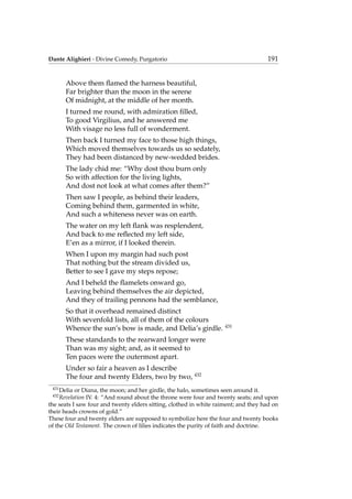 Dante Alighieri - Divine Comedy, Purgatorio 191
Above them ﬂamed the harness beautiful,
Far brighter than the moon in the serene
Of midnight, at the middle of her month.
I turned me round, with admiration ﬁlled,
To good Virgilius, and he answered me
With visage no less full of wonderment.
Then back I turned my face to those high things,
Which moved themselves towards us so sedately,
They had been distanced by new-wedded brides.
The lady chid me: “Why dost thou burn only
So with affection for the living lights,
And dost not look at what comes after them?”
Then saw I people, as behind their leaders,
Coming behind them, garmented in white,
And such a whiteness never was on earth.
The water on my left ﬂank was resplendent,
And back to me reﬂected my left side,
E’en as a mirror, if I looked therein.
When I upon my margin had such post
That nothing but the stream divided us,
Better to see I gave my steps repose;
And I beheld the ﬂamelets onward go,
Leaving behind themselves the air depicted,
And they of trailing pennons had the semblance,
So that it overhead remained distinct
With sevenfold lists, all of them of the colours
Whence the sun’s bow is made, and Delia’s girdle. 431
These standards to the rearward longer were
Than was my sight; and, as it seemed to
Ten paces were the outermost apart.
Under so fair a heaven as I describe
The four and twenty Elders, two by two, 432
431
Delia or Diana, the moon; and her girdle, the halo, sometimes seen around it.
432
Revelation IV. 4: “And round about the throne were four and twenty seats; and upon
the seats I saw four and twenty elders sitting, clothed in white raiment; and they had on
their heads crowns of gold.”
These four and twenty elders are supposed to symbolize here the four and twenty books
of the Old Testament. The crown of lilies indicates the purity of faith and doctrine.
 