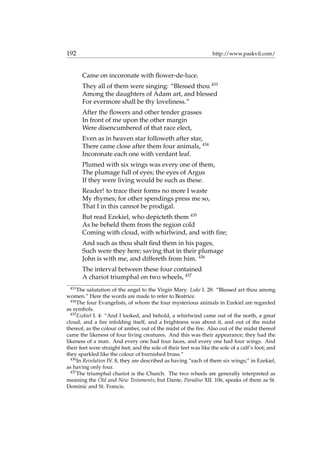 192 http://www.paskvil.com/
Came on incoronate with ﬂower-de-luce.
They all of them were singing: “Blessed thou 433
Among the daughters of Adam art, and blessed
For evermore shall be thy loveliness.”
After the ﬂowers and other tender grasses
In front of me upon the other margin
Were disencumbered of that race elect,
Even as in heaven star followeth after star,
There came close after them four animals, 434
Incoronate each one with verdant leaf.
Plumed with six wings was every one of them,
The plumage full of eyes; the eyes of Argus
If they were living would be such as these.
Reader! to trace their forms no more I waste
My rhymes; for other spendings press me so,
That I in this cannot be prodigal.
But read Ezekiel, who depicteth them 435
As he beheld them from the region cold
Coming with cloud, with whirlwind, and with ﬁre;
And such as thou shalt ﬁnd them in his pages,
Such were they here; saving that in their plumage
John is with me, and differeth from him. 436
The interval between these four contained
A chariot triumphal on two wheels, 437
433
The salutation of the angel to the Virgin Mary. Luke I. 28: “Blessed art thou among
women.” Here the words are made to refer to Beatrice.
434
The four Evangelists, of whom the four mysterious animals in Ezekiel are regarded
as symbols.
435
Ezekiel I. 4: “And I looked, and behold, a whirlwind came out of the north, a great
cloud, and a ﬁre infolding itself, and a brightness was about it, and out of the midst
thereof, as the colour of amber, out of the midst of the ﬁre. Also out of the midst thereof
came the likeness of four living creatures. And this was their appearance; they had the
likeness of a man. And every one had four faces, and every one had four wings. And
their feet were straight feet; and the sole of their feet was like the sole of a calf’s foot; and
they sparkled like the colour of burnished brass.”
436
In Revelation IV. 8, they are described as having “each of them six wings;” in Ezekiel,
as having only four.
437
The triumphal chariot is the Church. The two wheels are generally interpreted as
meaning the Old and New Testaments; but Dante, Paradiso XII. 106, speaks of them as St.
Dominic and St. Francis.
 