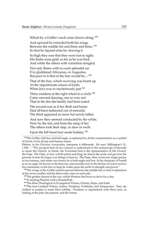 Dante Alighieri - Divine Comedy, Purgatorio 193
Which by a Grifﬁn’s neck came drawn along; 438
And upward he extended both his wings
Between the middle list and three and three, 439
So that he injured none by cleaving it
So high they rose that they were lost to sight;
His limbs were gold, so far as he was bird,
And white the others with vermilion mingled.
Not only Rome with no such splendid car
E’er gladdened Africanus, or Augustus,
But poor to it that of the Sun would be, – 440
That of the Sun, which swerving was burnt up
At the importunate orison of Earth,
When Jove was so mysteriously just 441
Three maidens at the right wheel in a circle 442
Came onward dancing; one so very red
That in the ﬁre she hardly had been noted.
The second was as if her ﬂesh and bones
Had all been fashioned out of emerald;
The third appeared as snow but newly fallen.
And now they seemed conducted by the white,
Now by the red, and from the song of her
The others took their step, or slow or swift.
Upon the left hand four made holiday 443
438
The Grifﬁn, half lion and half eagle, is explained by all the commentators as a symbol
of Christ, in his divine and human nature.
Didron, in his Christian Iconography, interprets it differently. He says, Millington’s Tr.,
1.458: – “The mystical bird of two colours is understood in the manuscript of Herrade
to mean the Church; in Dante, the bi-formed bird is the representative of the Church,
the Pope. The Pope, in fact, is both priest and king; he directs the souls and governs the
persons of men he reigns over things in heaven. The Pope, then, is but one single person
in two natures, and under two forms; he is both eagle and lion. In his character of Pontiff
or as an eagle, he hovers in the heavens, and ascends even to the throne of God to receive
his commands; as the lion or king he walks upon the earth in strength and power.”
439
The wings of the Grifﬁn extend upward between the middle list or trail of splendour
of the seven candles and the three outer ones on each side.
440
The golden chariot of the sun, which Phaeton had leave to drive for a day.
441
In smiting Phaeton with a thunderbolt.
442
The three Theological or Evangelical Virtues, Charity, Hope, and Faith.
443
The four Cardinal Virtues, Justice, Prudence, Fortitude, and Temperance. They are
clothed in purple to mark their nobility. Prudence is represented with three eyes, as
looking at the past, the present, and the future.
 