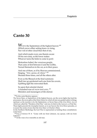 Purgatorio
Canto 30
WHEN the Septentrion of the highest heaven 449
(Which never either setting knew or rising,
Nor veil of other cloud than that of sin,
And which made every one therein aware
Of his own duty, as the lower makes
Whoever turns the helm to come to port)
Motionless halted, the veracious people,
That came at ﬁrst between it and the Grifﬁn,
Turned themselves to the car, as to their peace.
And one of them, as if by Heaven commissioned,
Singing, “Veni, sponsa, de Libano” 450
Shouted three times, and all the others after.
Even as the Blessed at the ﬁnal summons
Shall rise up quickened each one from his cavern,
Uplifting light the reinvested ﬂesh.
So upon that celestial chariot
A hundred rose ad vocem tanti senis, 451
Ministers and messengers of life eternal.
449
In this canto Beatrice appears.
The Seven Stars, or Septentrion of the highest heaven, are the seven lights that lead the
procession, the seven gifts of the Holy Ghost, by which all men are guided safely in things
spiritual, as the mariner is by the Septentrion, or Seven Stars of the Ursa Minor, two of
which are called the “Wardens of the Pole,” and one of which is the Cynosure, or Pole Star.
These lights precede the triumphal chariot, as in our heaven the Ursa Minor precedes, or
is nearer the centre of rest, than the Ursa Major or Charles’s Wain.
In the Northern Mythology the God Thor is represented as holding these constellations
in his hand.
450
Song of Solomon IV. 8: “Come with me from Lebanon, my spouse, with me from
Lebanon.”
451
At the voice of so venerable an old man.
197
 