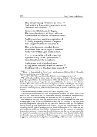 198 http://www.paskvil.com/
They all were saying, “Benedictus qui venis,” 452
And, scattering ﬂowers above and round about,
“Manibus o date lilia plenis.” 453
Ere now have I beheld, as day began,
The eastern hemisphere all tinged with rose,
And the other heaven with fair serene adorned;
And the sun’s face, uprising, overshadowed
So that by tempering inﬂuence of vapours
For a long interval the eye sustained it;
Thus in the bosom of a cloud of ﬂowers
Which from those hands angelical ascended,
And downward fell again inside and out,
Over her snow-white veil with olive cinct
Appeared a lady under a green mantle, 454
Vested in colour of the living ﬂame.
And my own spirit, that already now
So long a time had been, that in her presence 455
Trembling with awe it had not stood abashed, 456
452
The cry of the multitude at Christ’s entry into Jerusalem. Matthew XXI. 9: “Blessed is
he that cometh in the name of the Lord.”
453
Aeneid, VI. 833: “Give me lilies in handfuls; let me scatter purple ﬂowers.”
454
It will be observed that Dante makes Beatrice appear clothed in the colours of the
three Theological Virtues described in Canto XXIX. 121. The white veil is the symbol of
Faith; the green mantle, of Hope; the red tunic, of Charity. The crown of olive denotes
wisdom. This attire somewhat resembles that given by artists to the Virgin. “The proper
dress of the Virgin,” says Mrs. Jameson, Legends of the Madonna, Introd., LIII., “is a close,
red tunic, with long sleeves, and over this a blue robe or mantle. Her head ought to be
veiled.”
455
Beatrice had been dead ten years at the date of the poem, 1300.
456
Fully to understand and feel what is expressed in this line, the reader must call to
mind all that Dante says in the Vita Nuova of his meetings with Beatrice, and particularly
the ﬁrst, which is thus rendered by Mr. Norton in his New Life of Dante, p.20: –
“Nine times now, since my birth, the heaven of light had turned almost to the same point
in its gyration, when ﬁrst appeared before my eyes the glorious lady of my mind, who
was called Beatrice by many who did not know why they thus called her. She had now
been in this life so long, that in its course the starry heaven had moved toward the east
one of the twelfth parts of a degree; so that about the beginning of her ninth year she
appeared to me, and I near the end of my ninth year saw her. She appeared to me clothed
in a most noble colour, a becoming and modest crimson, and she was girt and adorned in
the style that became her extreme youth. At that instant, I say truly, the spirit of life, which
dwells in the most secret chamber of the heart, began to tremble with such violence, that
it appeared fearfully in the least pulses, and, trembling, said these words: Ecce deus fortior
 