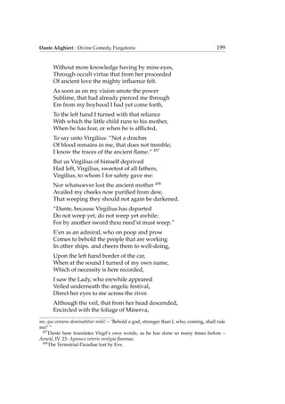 Dante Alighieri - Divine Comedy, Purgatorio 199
Without more knowledge having by mine eyes,
Through occult virtue that from her proceeded
Of ancient love the mighty inﬂuence felt.
As soon as on my vision smote the power
Sublime, that had already pierced me through
Ere from my boyhood I had yet come forth,
To the left hand I turned with that reliance
With which the little child runs to his mother,
When he has fear, or when he is afﬂicted,
To say unto Virgilius: “Not a drachm
Of blood remains in me, that does not tremble;
I know the traces of the ancient ﬂame.” 457
But us Virgilius of himself deprived
Had left, Virgilius, sweetest of all fathers,
Virgilius, to whom I for safety gave me:
Nor whatsoever lost the ancient mother 458
Availed my cheeks now puriﬁed from dew,
That weeping they should not again be darkened.
“Dante, because Virgilius has departed
Do not weep yet, do not weep yet awhile;
For by another sword thou need’st must weep.”
E’en as an admiral, who on poop and prow
Comes to behold the people that are working
In other ships. and cheers them to well-doing,
Upon the left hand border of the car,
When at the sound I turned of my own name,
Which of necessity is here recorded,
I saw the Lady, who erewhile appeared
Veiled underneath the angelic festival,
Direct her eyes to me across the river.
Although the veil, that from her head descended,
Encircled with the foliage of Minerva,
me, qui veniens dominabitur mihi! – ‘Behold a god, stronger than I, who, coming, shall rule
me!’ ”
457
Dante here translates Virgil’s own words, as he has done so many times before –
Aeneid, IV. 23: Agnosco veteris vestigia ﬂammae.
458
The Terrestrial Paradise lost by Eve.
 