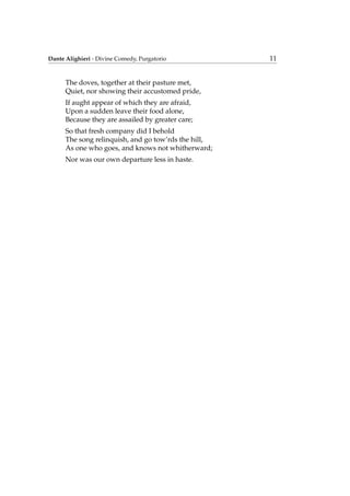 Dante Alighieri - Divine Comedy, Purgatorio 11
The doves, together at their pasture met,
Quiet, nor showing their accustomed pride,
If aught appear of which they are afraid,
Upon a sudden leave their food alone,
Because they are assailed by greater care;
So that fresh company did I behold
The song relinquish, and go tow’rds the hill,
As one who goes, and knows not whitherward;
Nor was our own departure less in haste.
 