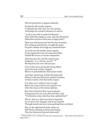 200 http://www.paskvil.com/
Did not permit her to appear distinctly,
In attitude still royally majestic
Continued she, like unto one who speaks,
And keeps his warmest utterance in reserve:
“Look at me well; in sooth I’m Beatrice!
How didst thou deign to come unto the Mountain?
Didst thou not know that man is happy here?”
Mine eyes fell downward into the clear fountain,
But, seeing myself therein, I sought the grass,
So great a shame did weigh my forehead down.
As to the son the mother seems superb,
So she appeared to me; for somewhat bitter
Tasteth the savour of severe compassion.
Silent became she, and the Angels sang
Suddenly, “In te, Domine, speravi:” 459
But beyond pedes meos did not pass.
Even as the snow among the living rafters
Upon the back of Italy congeals,
Blown on and drifted by Sclavonian winds,
And then, dissolving, trickles through itself
Whene’er the land that loses shadow breathes,
So that it seems a ﬁre that melts a taper;
E’en thus was I without a tear or sigh,
Before the song of those who sing for ever
After the music of the eternal spheres.
But when I heard in their sweet melodies
Compassion for me, more than had they said,
“O wherefore, lady, dost thou thus upbraid him?”
The ice, that was about my heart congealed,
To air and water changed, and in my anguish
Through mouth and eyes came gushing from my breast.
She, on the right-hand border of the car
Still ﬁrmly standing, to those holy beings
Thus her discourse directed afterwards:
459
Psalm XXXI. 11, 8: “In thee, O Lord, have I put my trust. ... Thou hast set my feet in a
large room.”
 