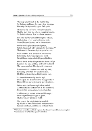 Dante Alighieri - Divine Comedy, Purgatorio 201
“Ye keep your watch in the eternal day,
So that nor night nor sleep can steal from you
One step the ages make upon their path;
Therefore my answer is with greater care,
That he may hear me who is weeping yonder,
So that the sin and dole be of one measure.
Not only by the work of those great wheels,
That destine every seed unto some end,
According as the stars are in conjunction,
But by the largess of celestial graces,
Which have such lofty vapours for their rain 460
That near to them our sight approaches not,
Such had this man become in his new life
Potentially, that every righteous habit
Would have made admirable proof in him;
But so much more malignant and more savage
Becomes the land untilled and with bad seed,
The more good earthly vigour it possesses.
Some time did I sustain him with my look;
Revealing unto him my youthful eyes,
I led him with me turned in the right way.
As soon as ever of my second age
I was upon the threshold and changed life, 461
Himself from me he took and gave to others.
When from the ﬂesh to spirit I ascended,
And beauty and virtue were in me increased,
I was to him less dear and less delightful;
And into ways untrue he turned his steps,
Pursuing the false images of good,
That never any promises fulﬁl;
Nor prayer for inspiration me availed,
By means of which in dreams and otherwise
I called him back, so little did he heed them.
460
Which are formed in such lofty regions, that they are beyond human conception.
461
Beatrice died in 1290, at the age of twenty-ﬁve.
 